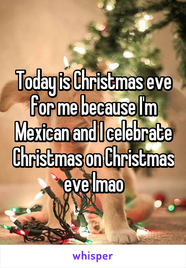 Today is Christmas eve for me because I'm Mexican and I celebrate Christmas on Christmas eve lmao