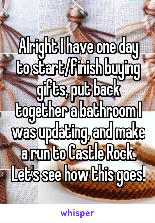 Alright I have one day to start/finish buying gifts, put back together a bathroom I was updating, and make a run to Castle Rock. Let's see how this goes!