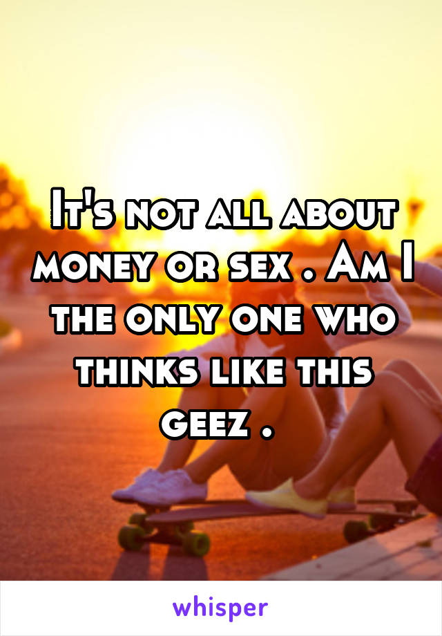 It's not all about money or sex . Am I the only one who thinks like this geez . 