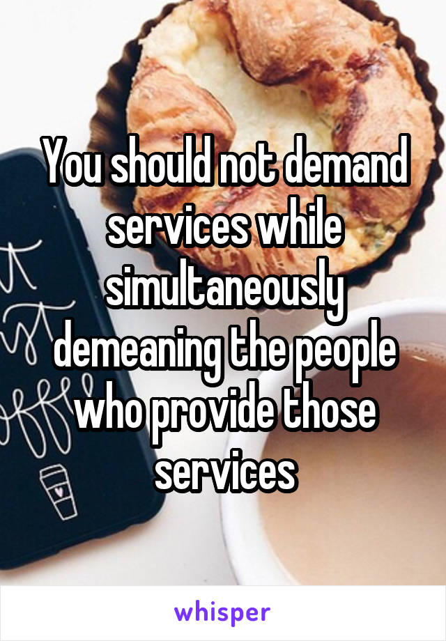 You should not demand services while simultaneously demeaning the people who provide those services