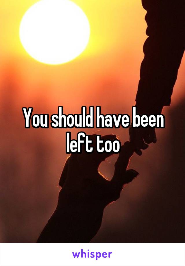 You should have been left too