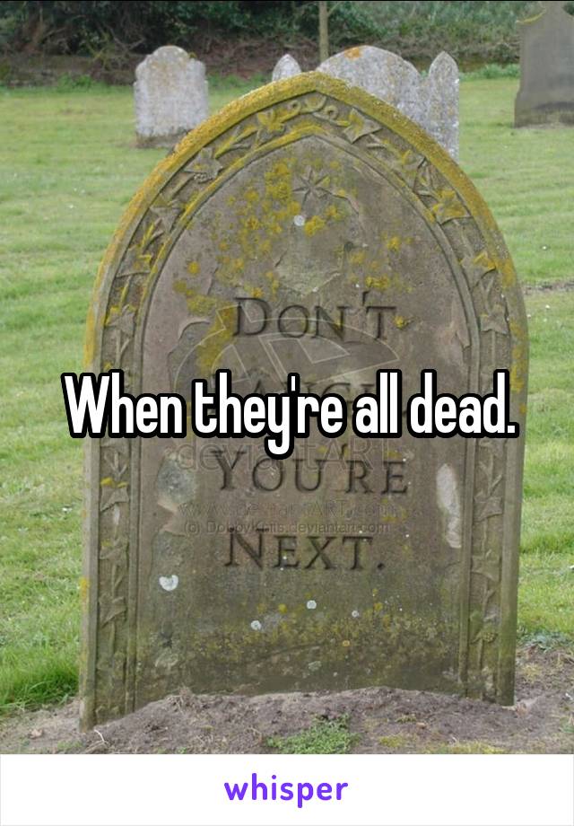 When they're all dead.