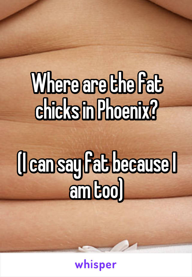 Where are the fat chicks in Phoenix?

(I can say fat because I am too)