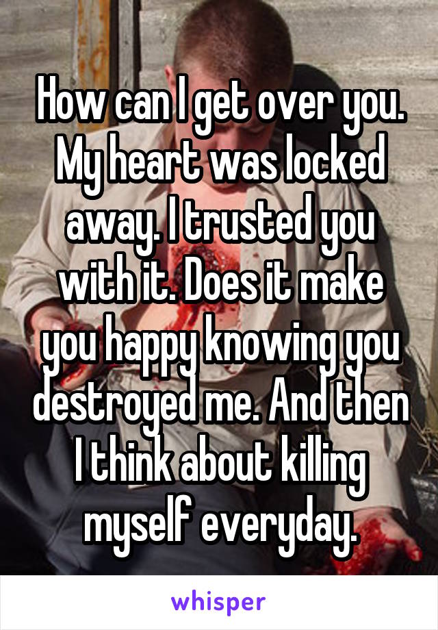 How can I get over you. My heart was locked away. I trusted you with it. Does it make you happy knowing you destroyed me. And then I think about killing myself everyday.