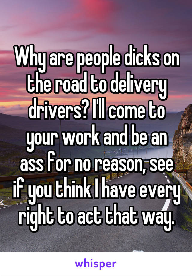 Why are people dicks on the road to delivery drivers? I'll come to your work and be an ass for no reason, see if you think I have every right to act that way.