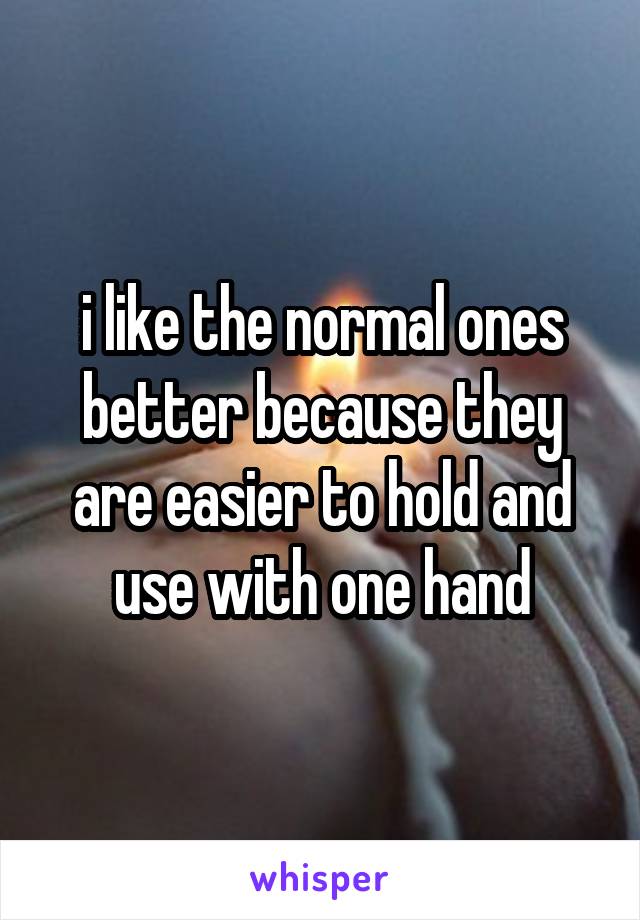 i like the normal ones better because they are easier to hold and use with one hand