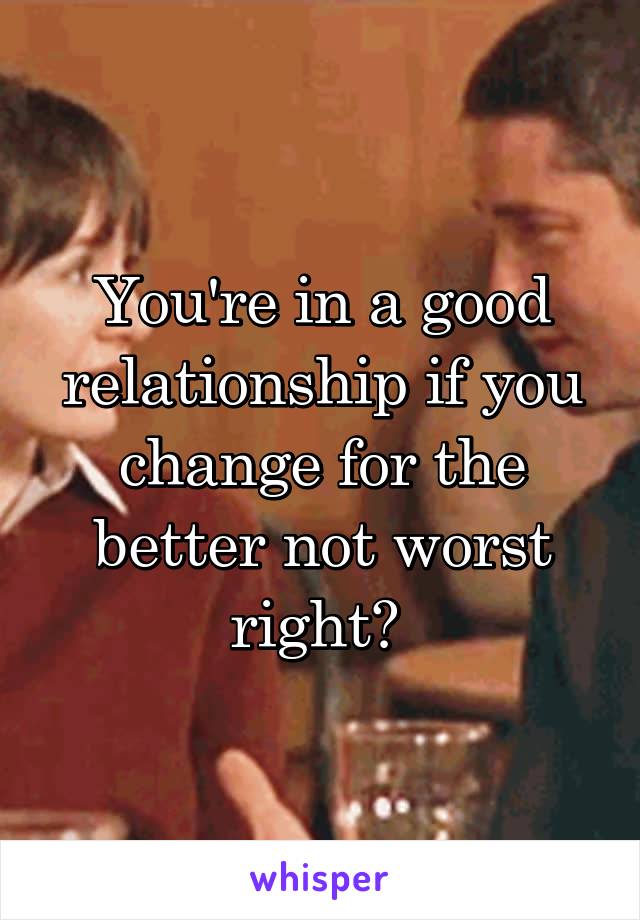 You're in a good relationship if you change for the better not worst right? 