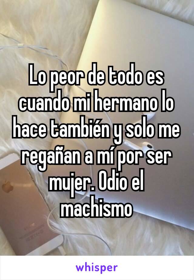 Lo peor de todo es cuando mi hermano lo hace también y solo me regañan a mí por ser mujer. Odio el machismo