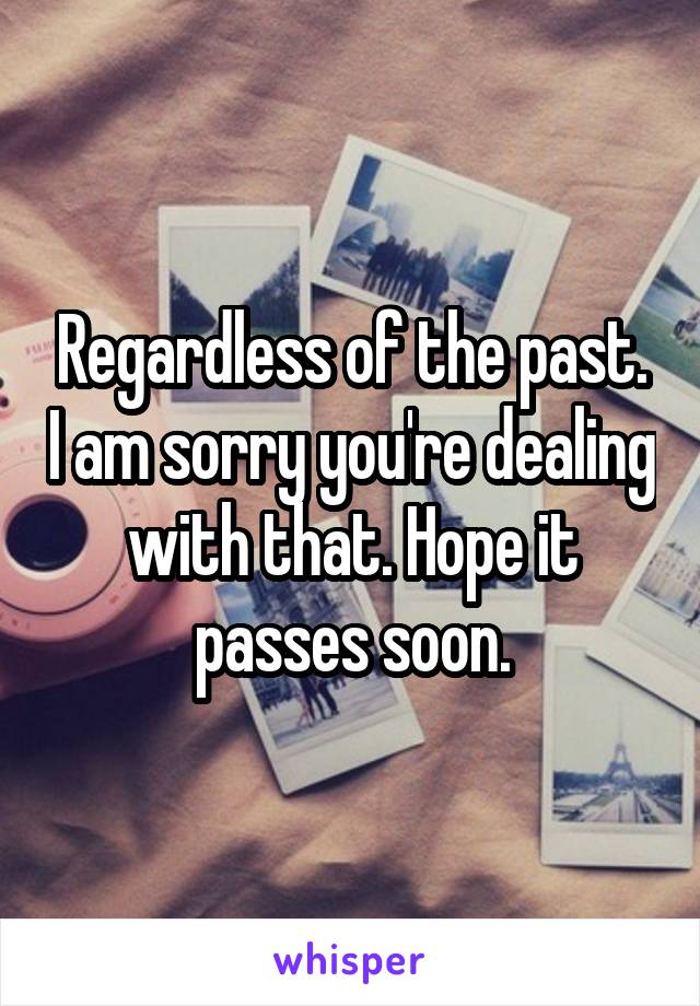 Regardless of the past. I am sorry you're dealing with that. Hope it passes soon.