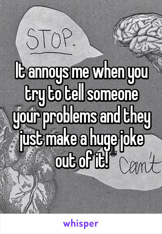 It annoys me when you try to tell someone your problems and they just make a huge joke out of it!