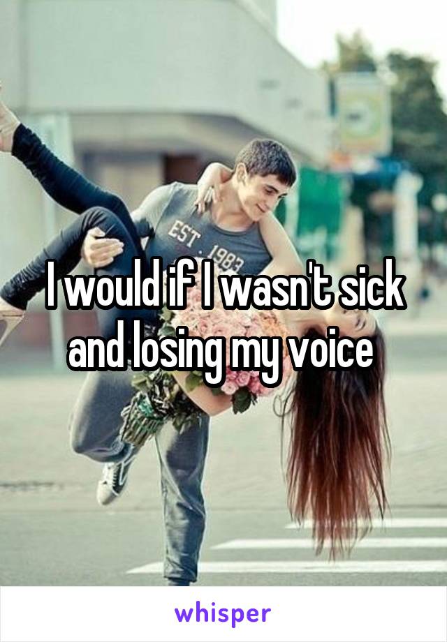 I would if I wasn't sick and losing my voice 