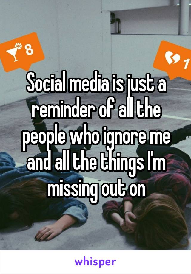 Social media is just a reminder of all the people who ignore me and all the things I'm missing out on