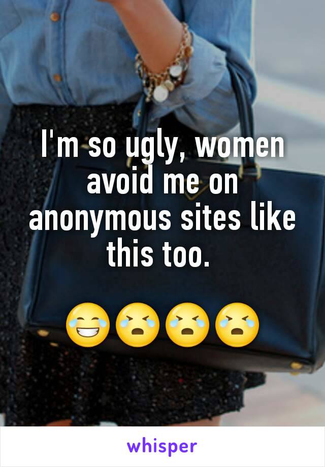 I'm so ugly, women avoid me on anonymous sites like this too. 

😂😭😭😭