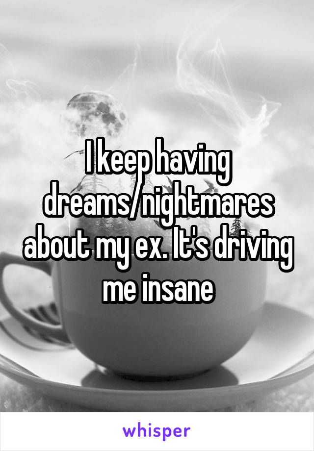 I keep having dreams/nightmares about my ex. It's driving me insane