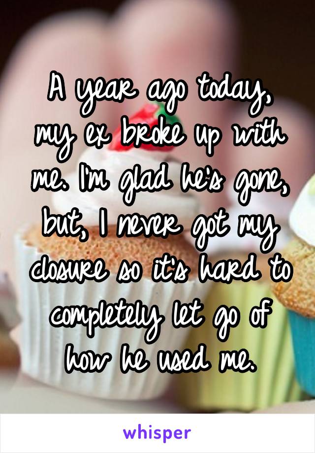 A year ago today, my ex broke up with me. I'm glad he's gone, but, I never got my closure so it's hard to completely let go of how he used me.