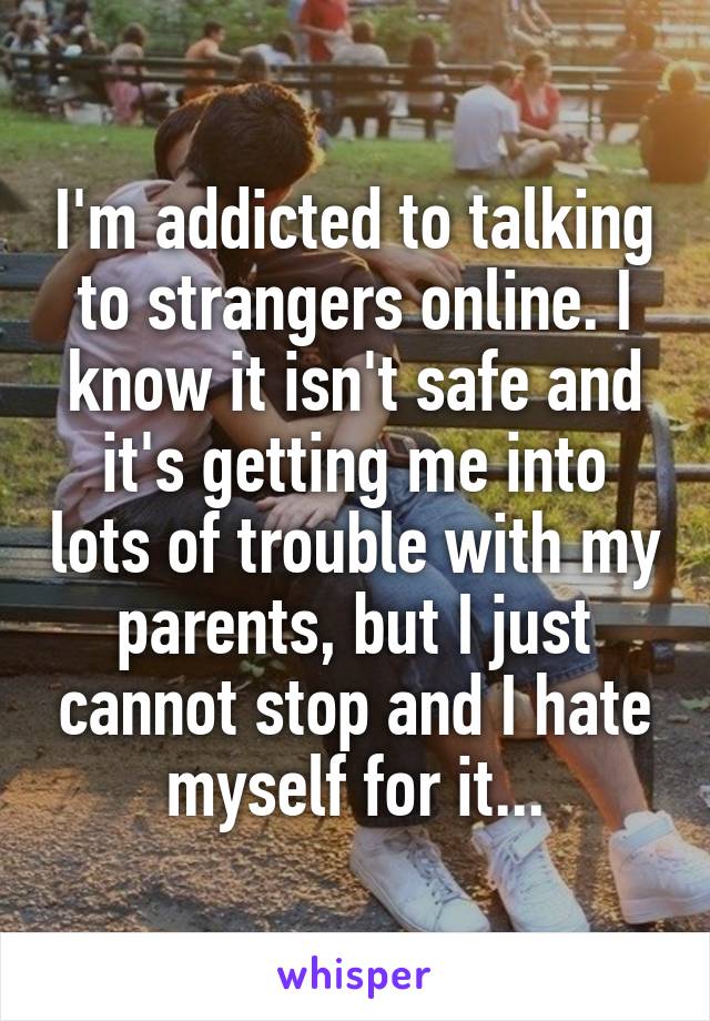 I'm addicted to talking to strangers online. I know it isn't safe and it's getting me into lots of trouble with my parents, but I just cannot stop and I hate myself for it...