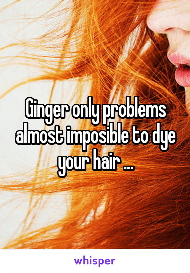 Ginger only problems almost imposible to dye your hair ...