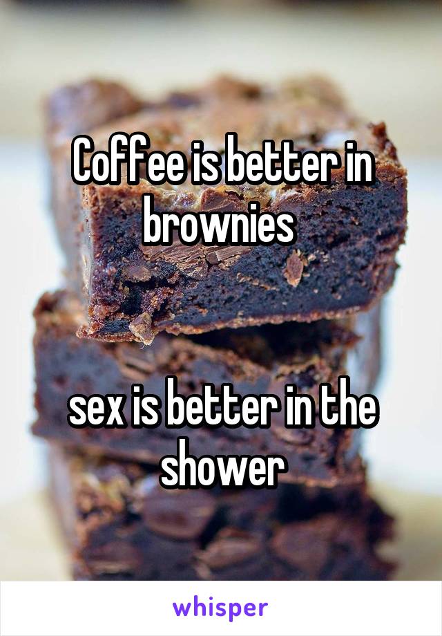 Coffee is better in brownies 


sex is better in the shower