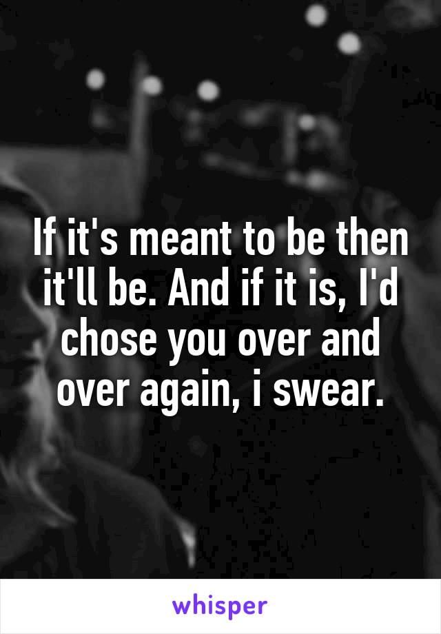 If it's meant to be then it'll be. And if it is, I'd chose you over and over again, i swear.