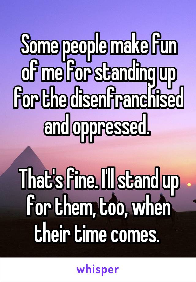 Some people make fun of me for standing up for the disenfranchised and oppressed. 

That's fine. I'll stand up for them, too, when their time comes. 