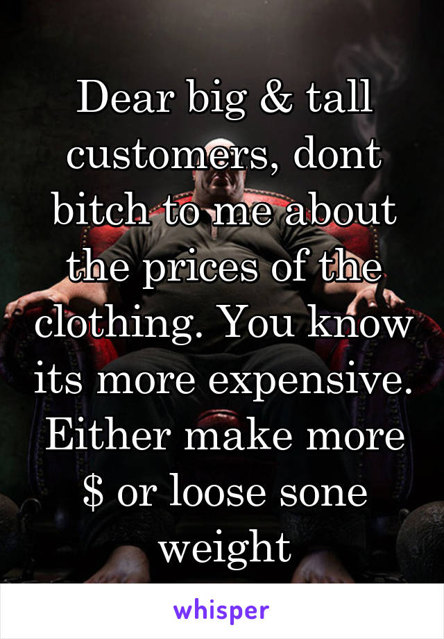 Dear big & tall customers, dont bitch to me about the prices of the clothing. You know its more expensive. Either make more $ or loose sone weight