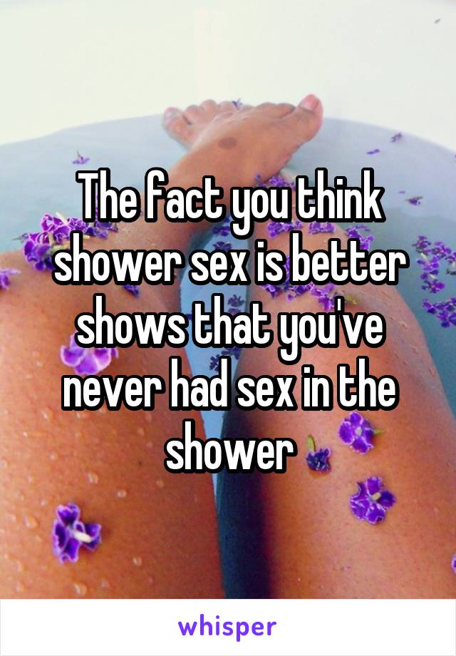 The fact you think shower sex is better shows that you've never had sex in the shower