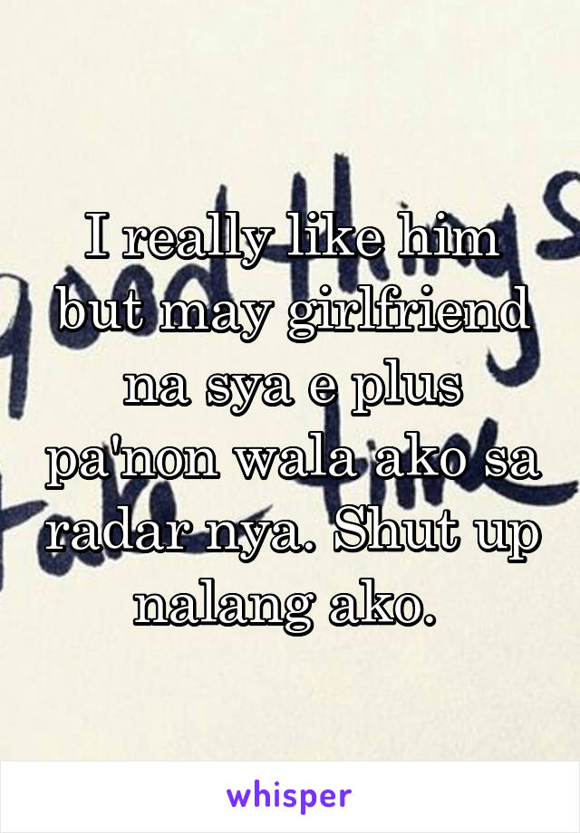 I really like him but may girlfriend na sya e plus pa'non wala ako sa radar nya. Shut up nalang ako. 