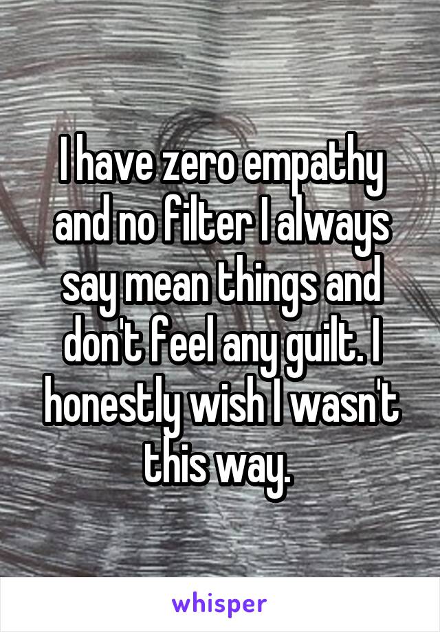 I have zero empathy and no filter I always say mean things and don't feel any guilt. I honestly wish I wasn't this way. 