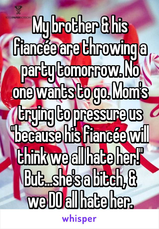 My brother & his fiancée are throwing a party tomorrow. No one wants to go. Mom's trying to pressure us "because his fiancée will think we all hate her!"
But...she's a bitch, & we DO all hate her.