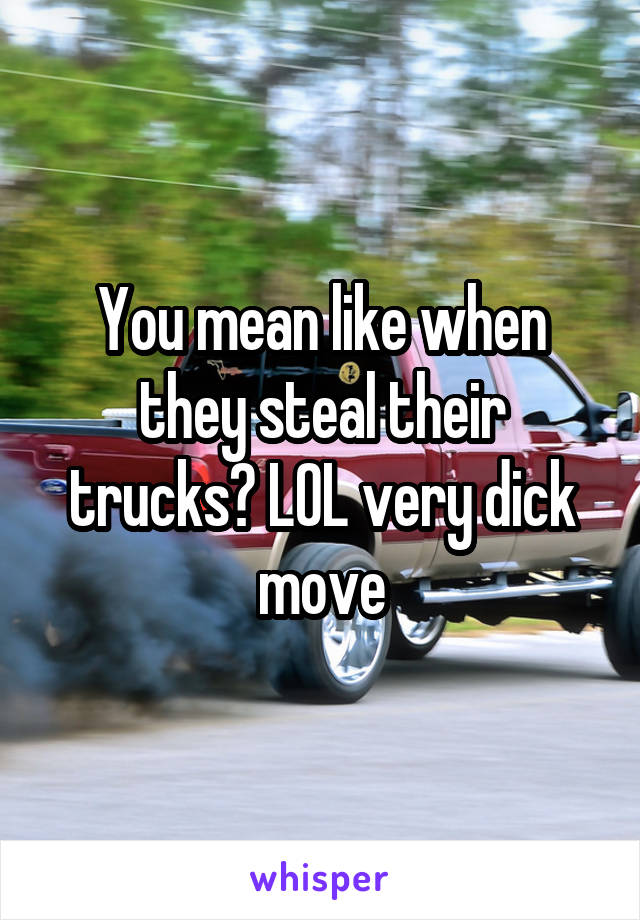 You mean like when they steal their trucks? LOL very dick move