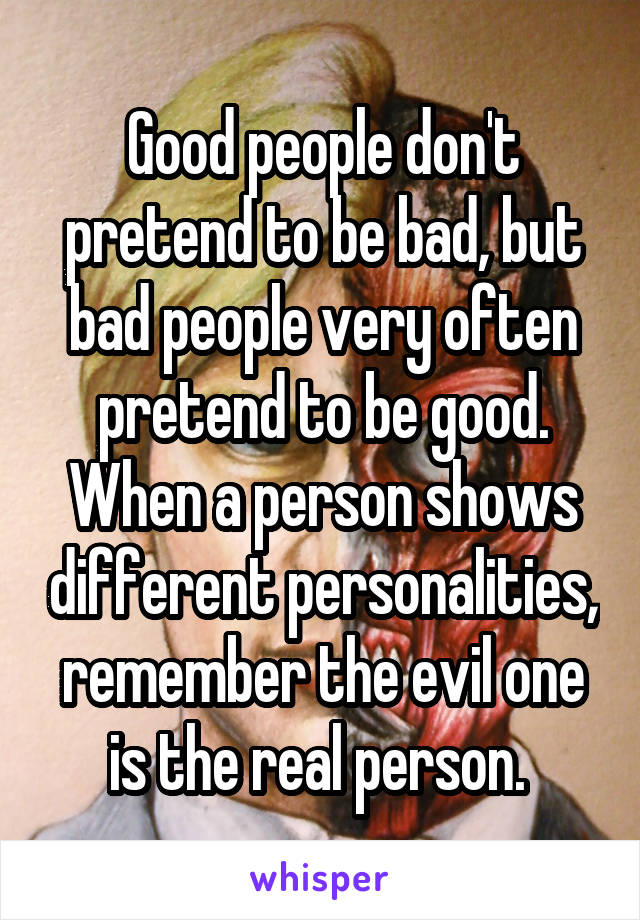 Good people don't pretend to be bad, but bad people very often pretend to be good. When a person shows different personalities, remember the evil one is the real person. 