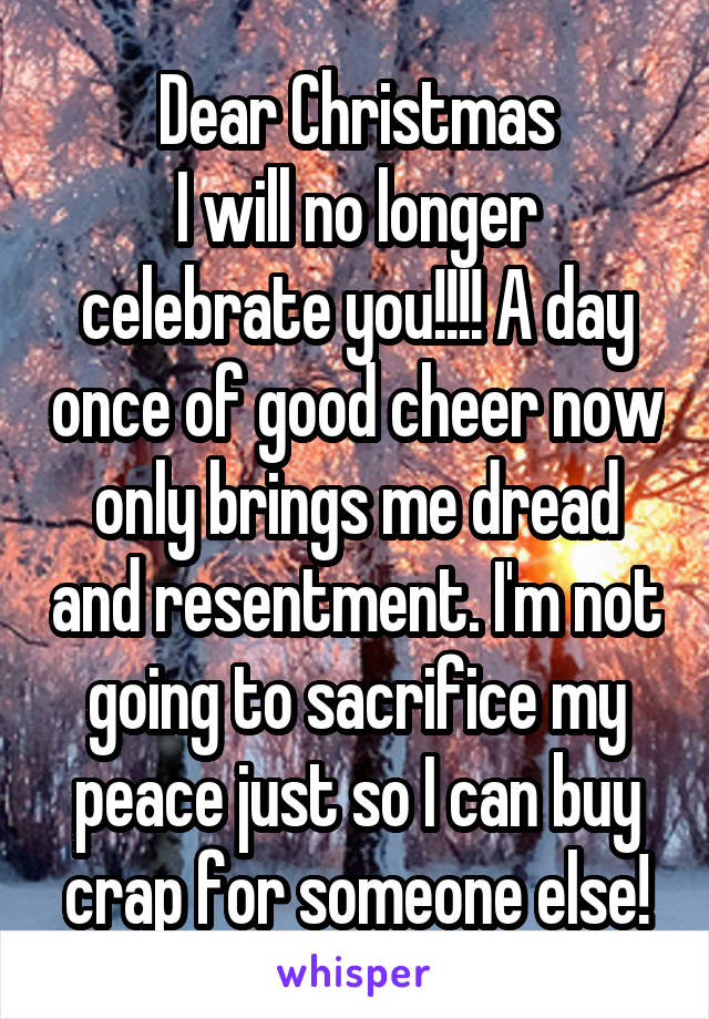 Dear Christmas
I will no longer celebrate you!!!! A day once of good cheer now only brings me dread and resentment. I'm not going to sacrifice my peace just so I can buy crap for someone else!