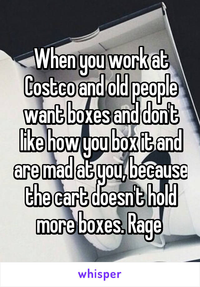 When you work at Costco and old people want boxes and don't like how you box it and are mad at you, because the cart doesn't hold more boxes. Rage 