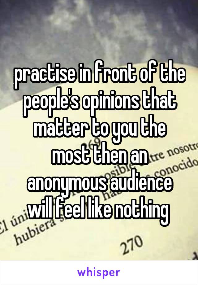 practise in front of the people's opinions that matter to you the most then an anonymous audience will feel like nothing 