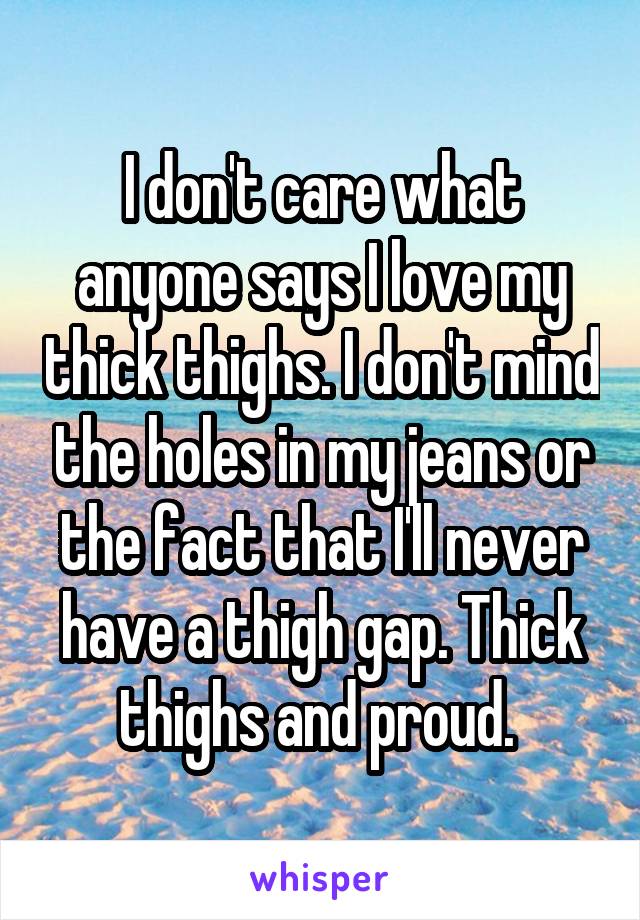 I don't care what anyone says I love my thick thighs. I don't mind the holes in my jeans or the fact that I'll never have a thigh gap. Thick thighs and proud. 