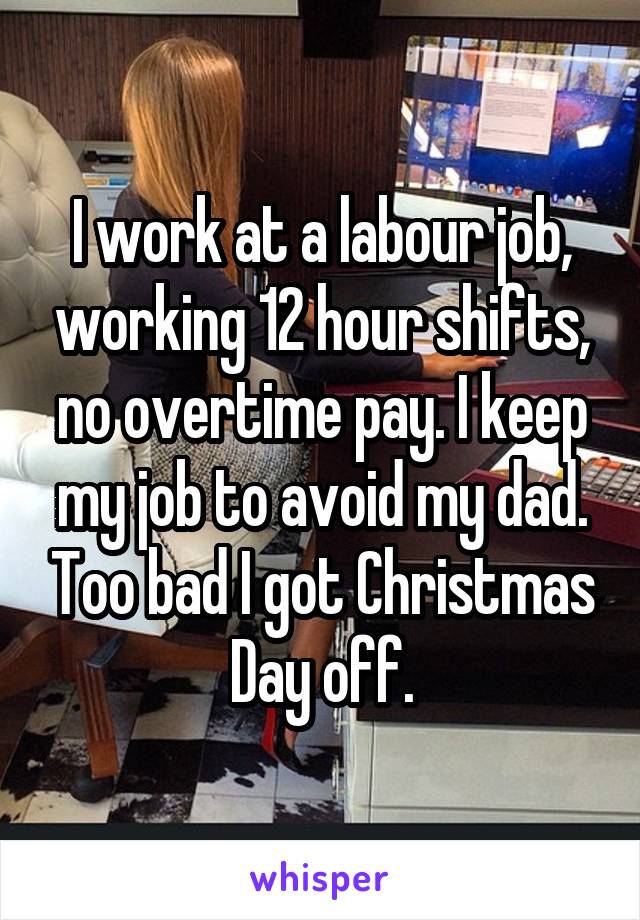 I work at a labour job, working 12 hour shifts, no overtime pay. I keep my job to avoid my dad. Too bad I got Christmas Day off.