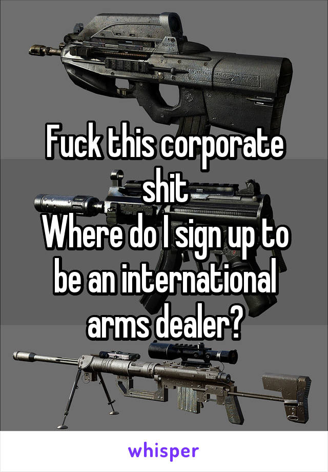 Fuck this corporate shit
Where do I sign up to be an international arms dealer?