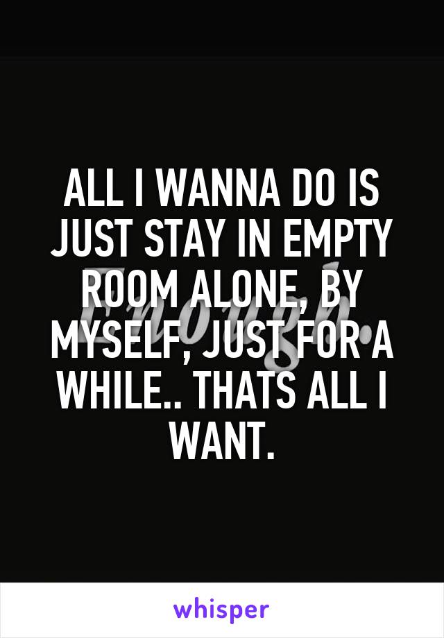 ALL I WANNA DO IS JUST STAY IN EMPTY ROOM ALONE, BY MYSELF, JUST FOR A WHILE.. THATS ALL I WANT.