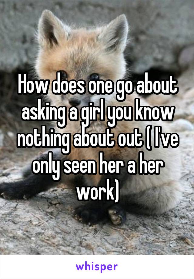 How does one go about asking a girl you know nothing about out ( I've only seen her a her work)