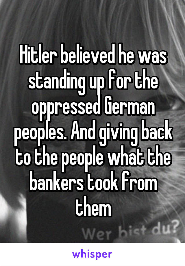 Hitler believed he was standing up for the oppressed German peoples. And giving back to the people what the bankers took from them