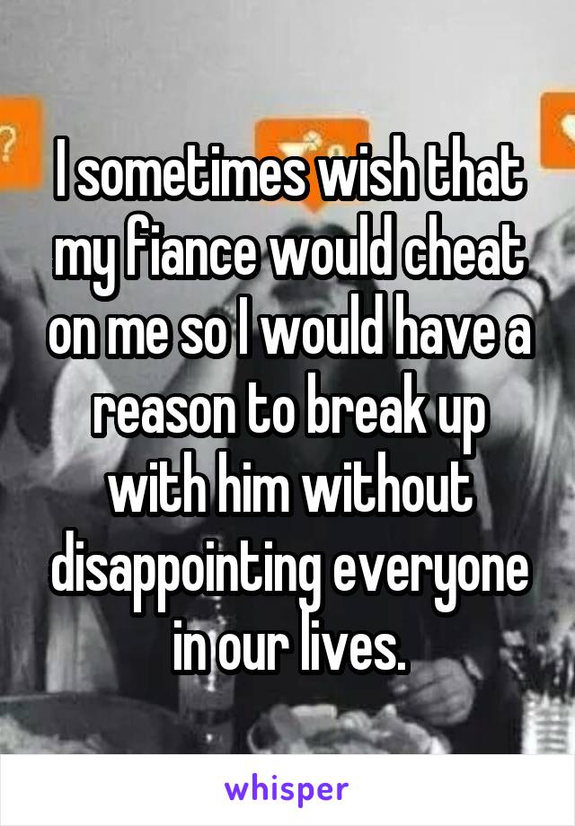 I sometimes wish that my fiance would cheat on me so I would have a reason to break up with him without disappointing everyone in our lives.