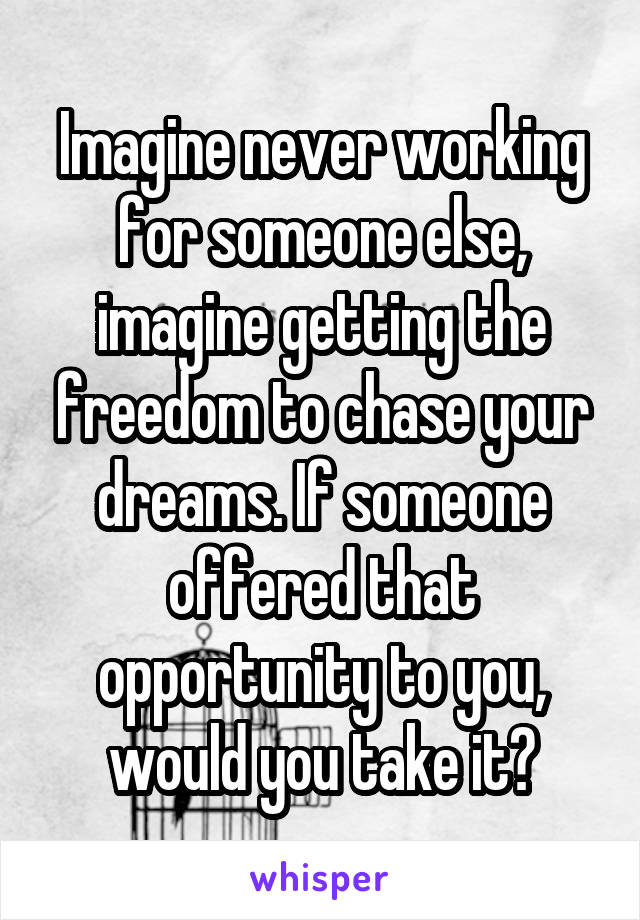 Imagine never working for someone else, imagine getting the freedom to chase your dreams. If someone offered that opportunity to you, would you take it?