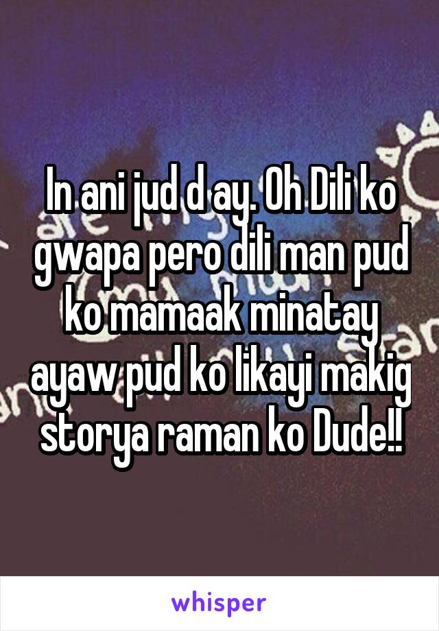 In ani jud d ay. Oh Dili ko gwapa pero dili man pud ko mamaak minatay ayaw pud ko likayi makig storya raman ko Dude!!