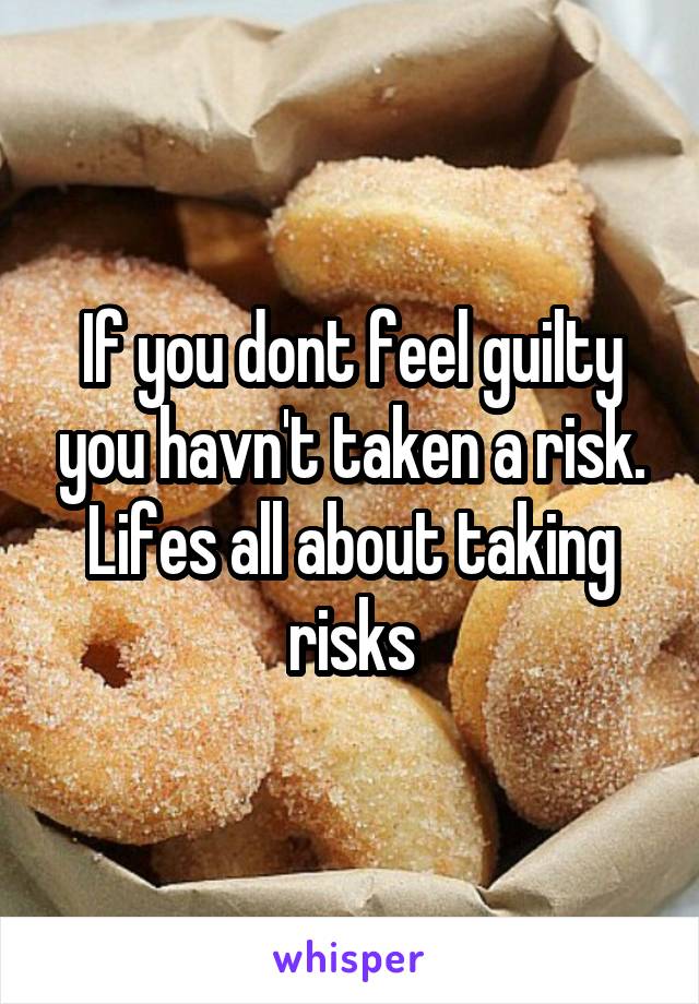 If you dont feel guilty you havn't taken a risk. Lifes all about taking risks