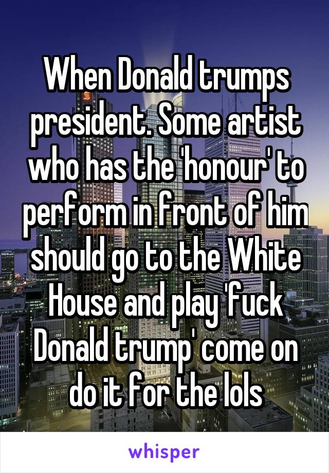 When Donald trumps president. Some artist who has the 'honour' to perform in front of him should go to the White House and play 'fuck Donald trump' come on do it for the lols