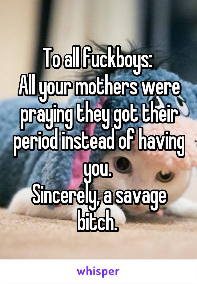 To all fuckboys: 
All your mothers were praying they got their period instead of having you. 
Sincerely, a savage bitch. 