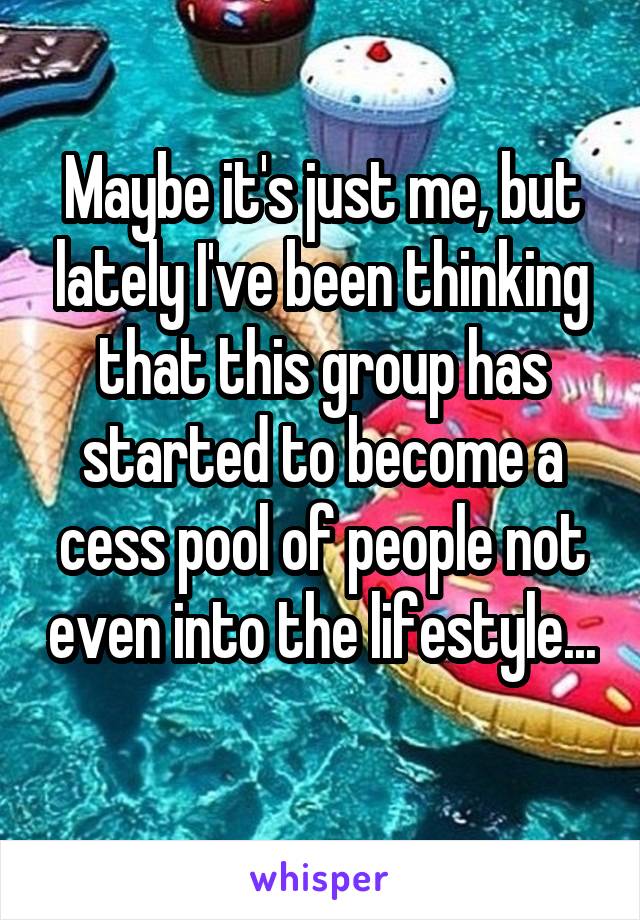 Maybe it's just me, but lately I've been thinking that this group has started to become a cess pool of people not even into the lifestyle... 