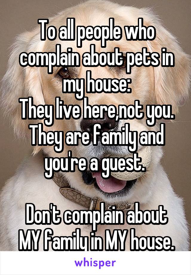 To all people who complain about pets in my house:
They live here,not you. They are family and you're a guest. 

Don't complain about MY family in MY house.