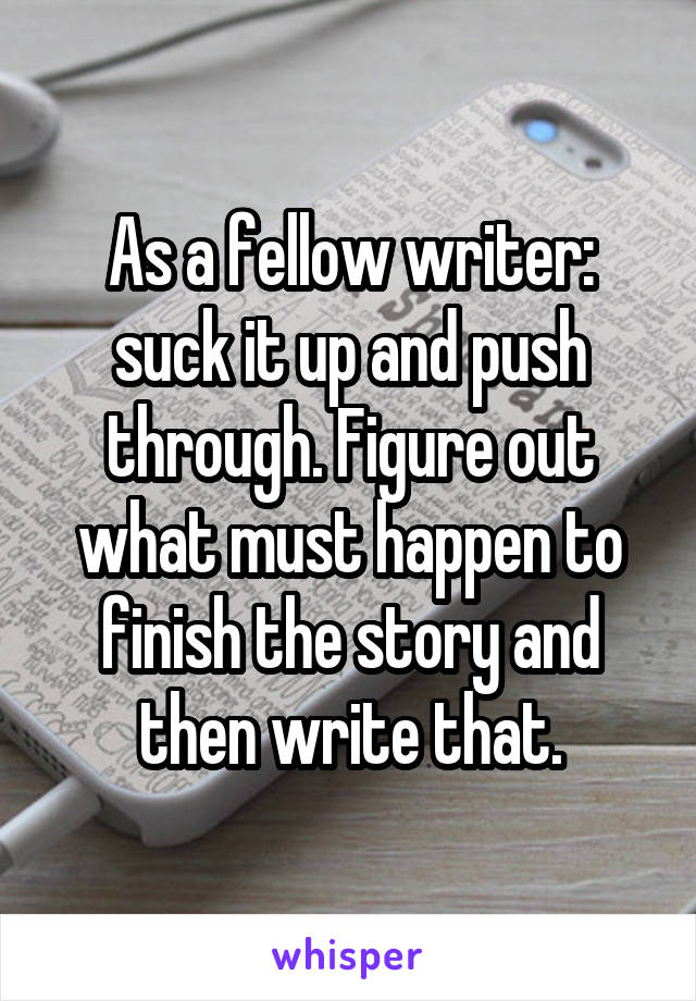 As a fellow writer: suck it up and push through. Figure out what must happen to finish the story and then write that.