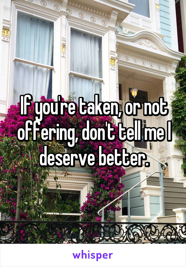 If you're taken, or not offering, don't tell me I deserve better.